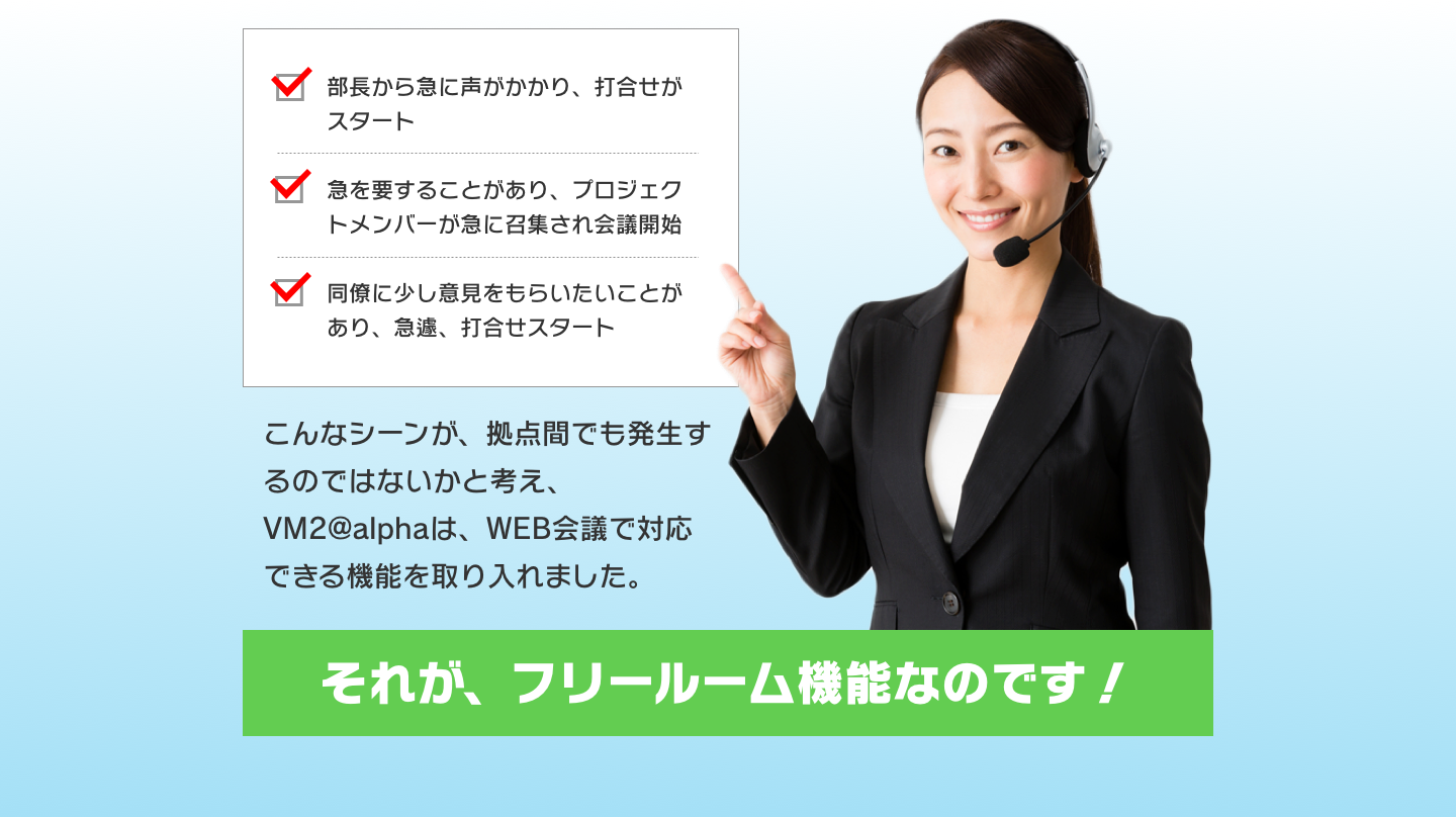 部長から急に声がかかり、打合せがスタート/急を要することがあり、プロジェクトメンバーが急に召集され会議開始/同僚に少し意見をもらいたいことがあり、急遽、打合せスタート-こんなシーンが、拠点間でも発生するのではないかと考え、VM2@alphaは、WEB会議で対応できる機能を取り入れました。それが、フリールーム機能なのです！