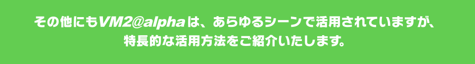 その他にもVM2@alphaは、あらゆるシーンで活用されていますが、特長的な活用方法をご紹介いたします。