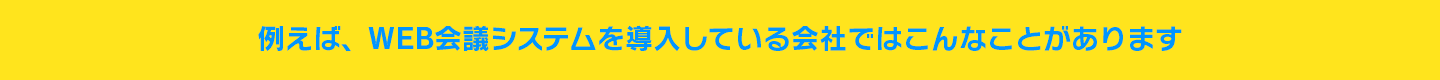例えば、WEB会議システムを導入している会社ではこんなことがあります